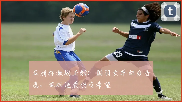 亚洲杯激战正酣：国羽女单积分告急，混双逆袭仍存希望