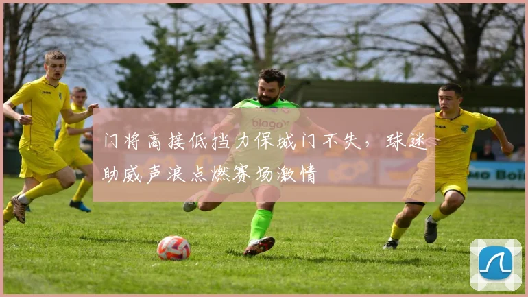 门将高接低挡力保城门不失，球迷助威声浪点燃赛场激情
