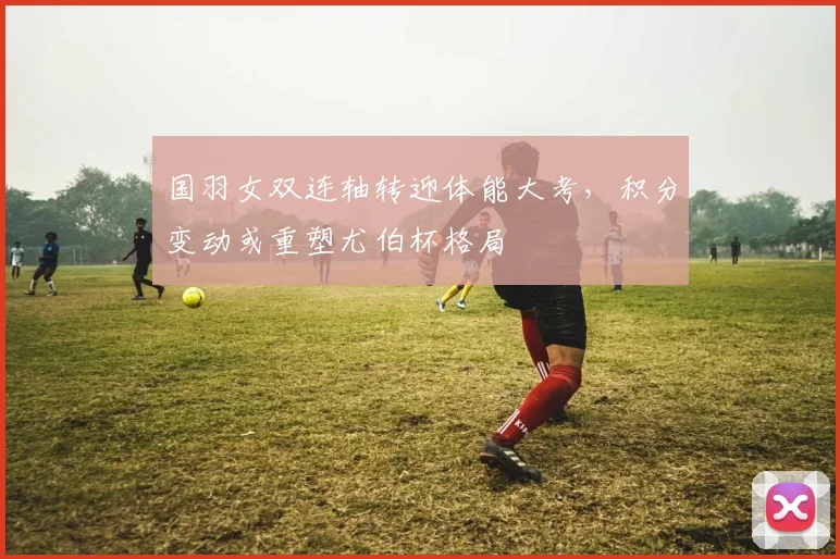 国羽女双连轴转迎体能大考，积分变动或重塑尤伯杯格局