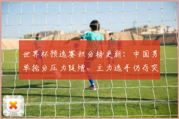 世界杯预选赛积分榜更新：中国男单抢分压力陡增，主力选手仍存突围希望