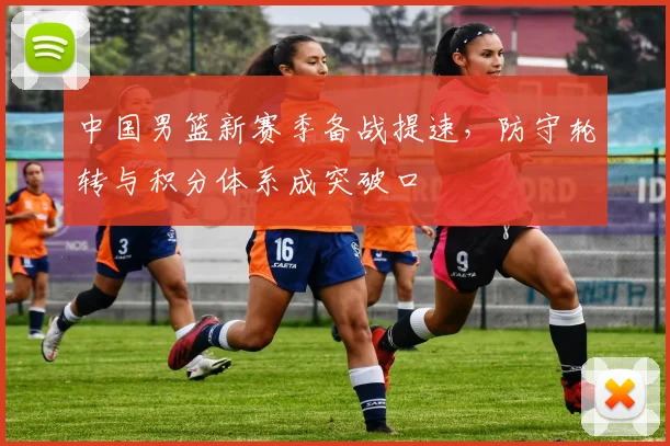 中国男篮新赛季备战提速，防守轮转与积分体系成突破口