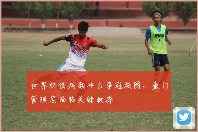 世界杯伤病潮冲击争冠版图，豪门管理层面临关键抉择