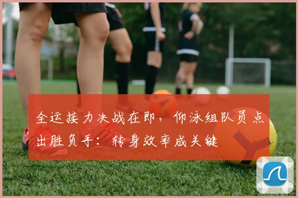 全运接力决战在即，仰泳组队员点出胜负手：转身效率成关键