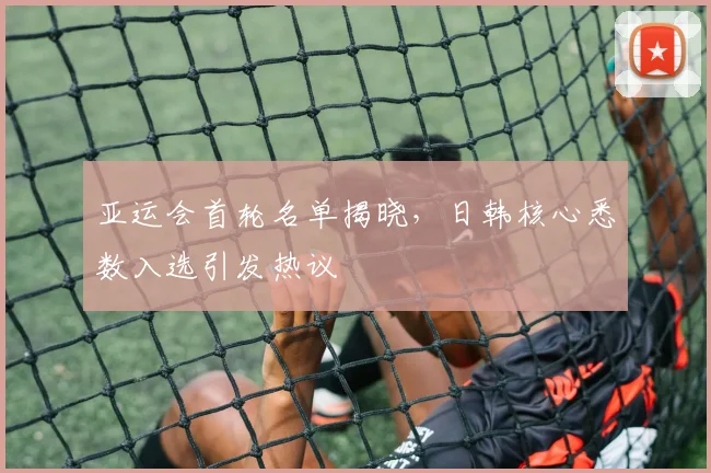 亚运会首轮名单揭晓，日韩核心悉数入选引发热议
