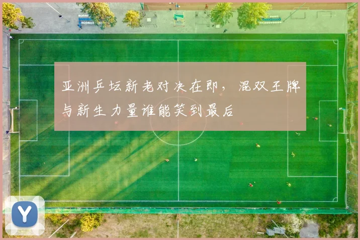 亚洲乒坛新老对决在即，混双王牌与新生力量谁能笑到最后