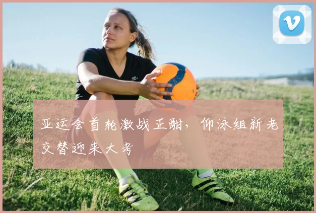 亚运会首轮激战正酣，仰泳组新老交替迎来大考