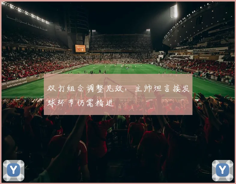 双打组合调整见效，主帅坦言接发球环节仍需精进