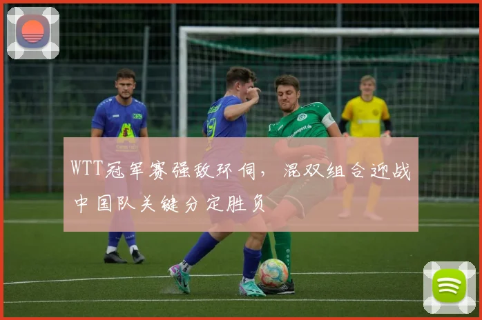 WTT冠军赛强敌环伺，混双组合迎战中国队关键分定胜负