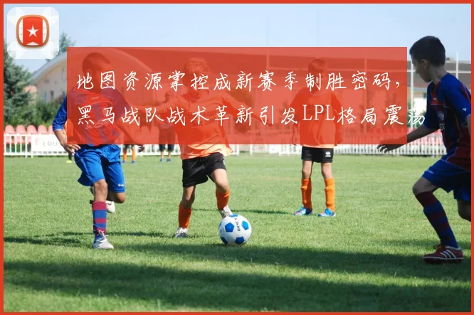 地图资源掌控成新赛季制胜密码，黑马战队战术革新引发LPL格局震荡