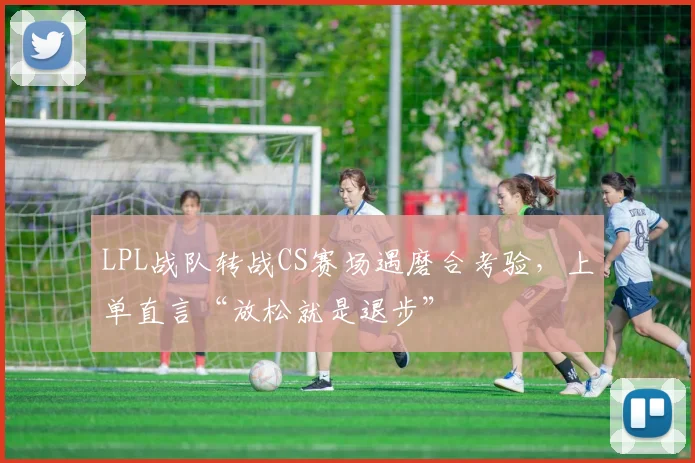 LPL战队转战CS赛场遇磨合考验，上单直言“放松就是退步”