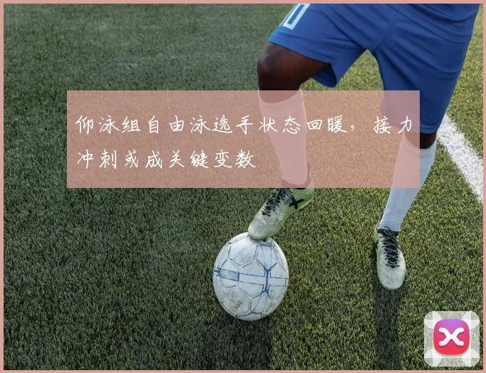 仰泳组自由泳选手状态回暖，接力冲刺或成关键变数