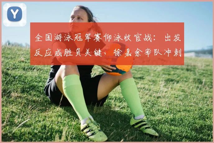 全国游泳冠军赛仰泳收官战：出发反应成胜负关键，徐嘉余率队冲刺奥运