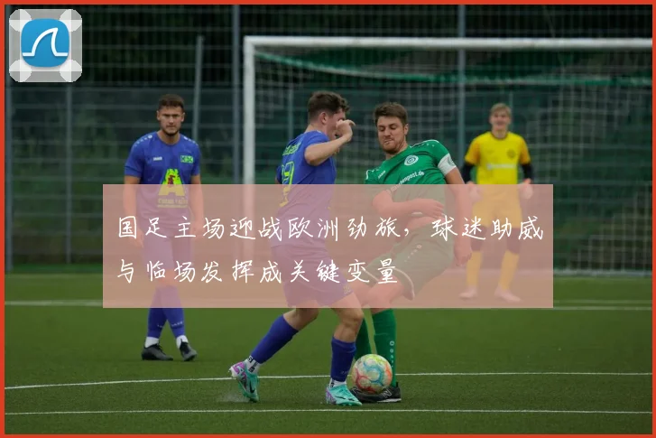 国足主场迎战欧洲劲旅，球迷助威与临场发挥成关键变量