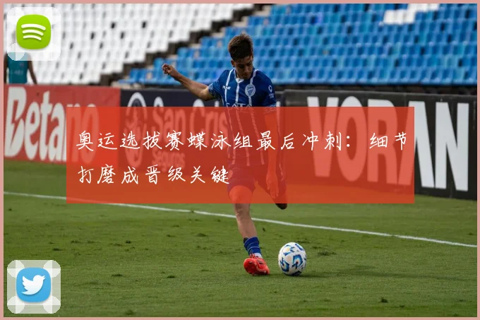 奥运选拔赛蝶泳组最后冲刺：细节打磨成晋级关键