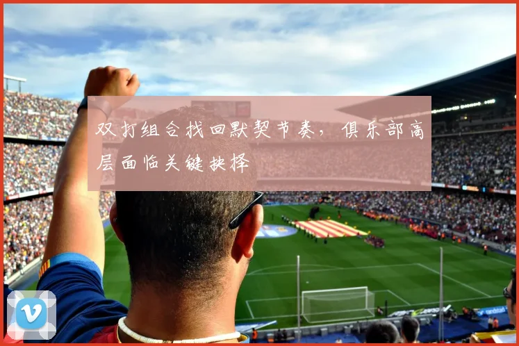 双打组合找回默契节奏，俱乐部高层面临关键抉择