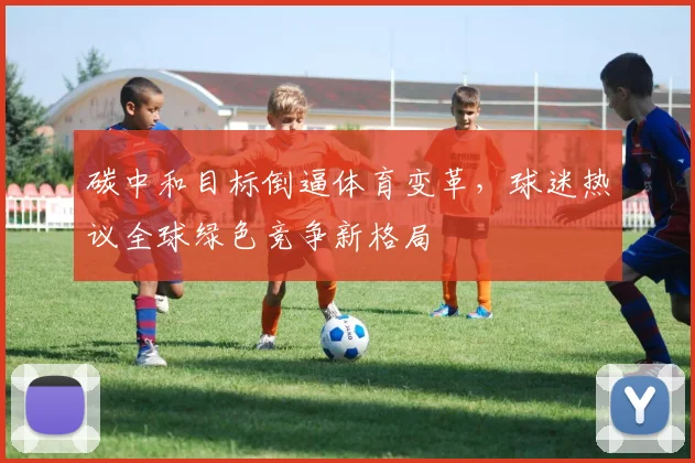 碳中和目标倒逼体育变革，球迷热议全球绿色竞争新格局