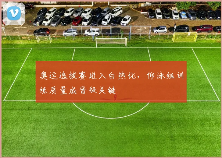 奥运选拔赛进入白热化，仰泳组训练质量成晋级关键