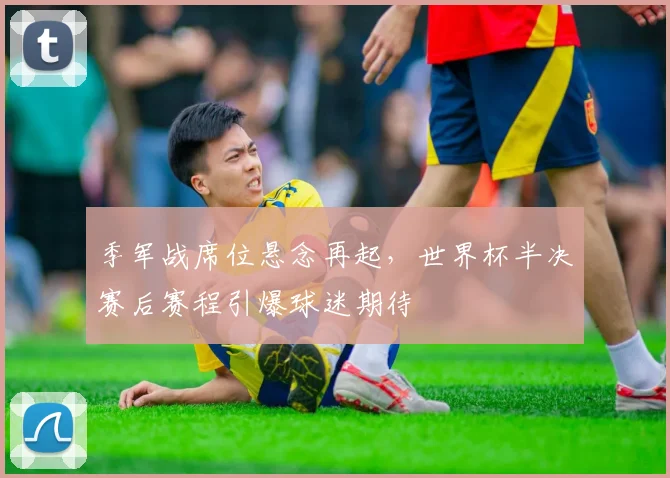 季军战席位悬念再起，世界杯半决赛后赛程引爆球迷期待