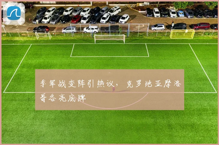 季军战变阵引热议，克罗地亚摩洛哥各亮底牌