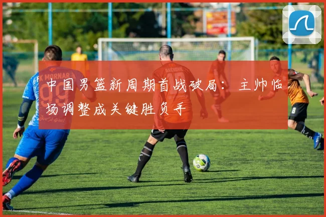 中国男篮新周期首战破局：主帅临场调整成关键胜负手