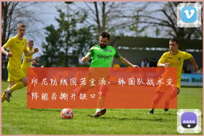 印尼防线固若金汤，韩国队战术变阵能否撕开缺口？