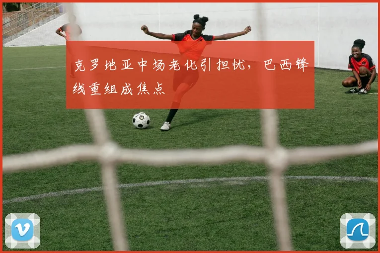 克罗地亚中场老化引担忧，巴西锋线重组成焦点