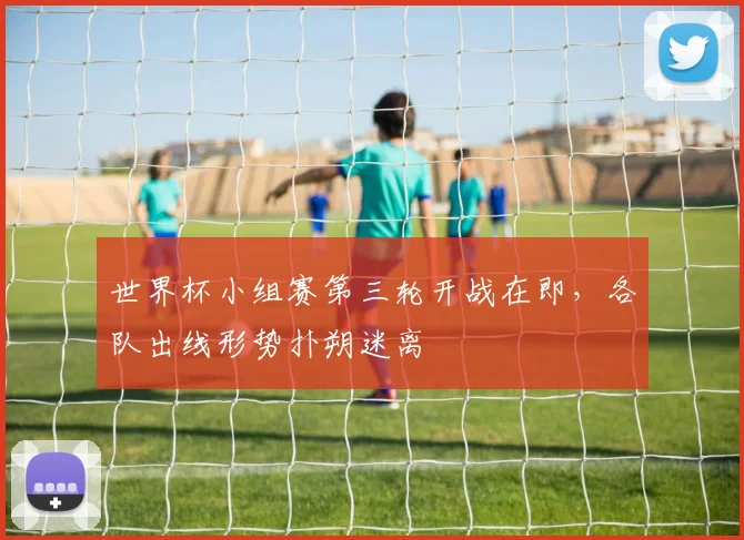 世界杯小组赛第三轮开战在即，各队出线形势扑朔迷离