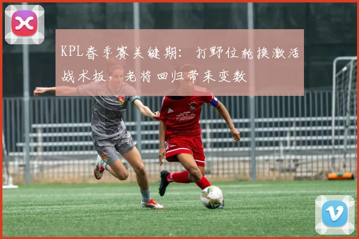KPL春季赛关键期：打野位轮换激活战术板，老将回归带来变数
