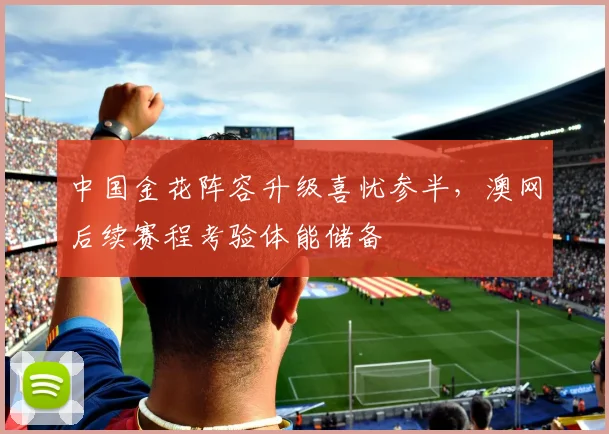 中国金花阵容升级喜忧参半，澳网后续赛程考验体能储备