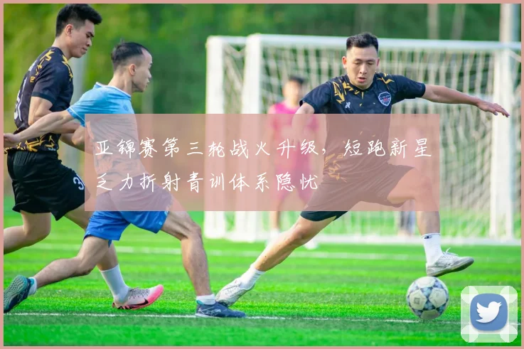 亚锦赛第三轮战火升级，短跑新星乏力折射青训体系隐忧