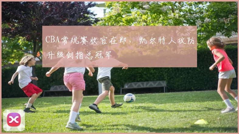 CBA常规赛收官在即，凯尔特人攻防升级剑指总冠军