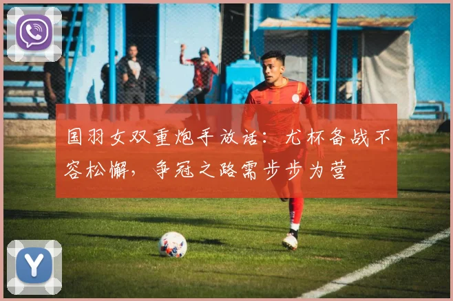 国羽女双重炮手放话：尤杯备战不容松懈，争冠之路需步步为营