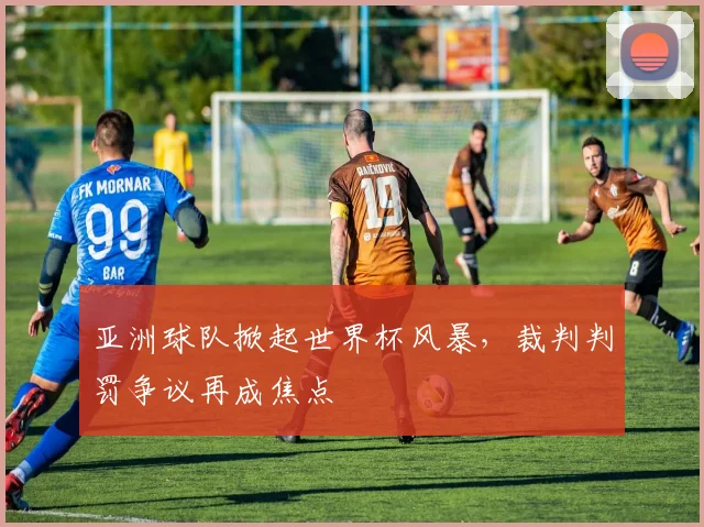 亚洲球队掀起世界杯风暴，裁判判罚争议再成焦点
