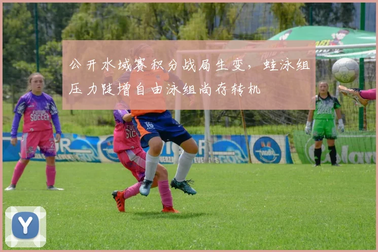 公开水域赛积分战局生变，蛙泳组压力陡增自由泳组尚存转机