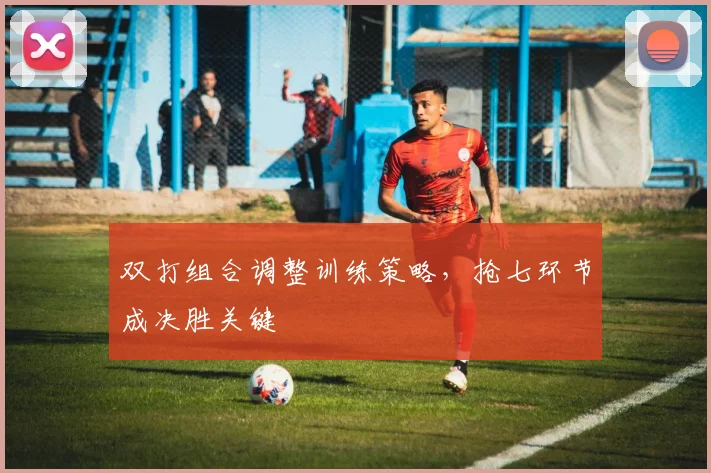 双打组合调整训练策略，抢七环节成决胜关键