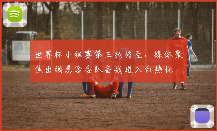 世界杯小组赛第三轮将至，媒体聚焦出线悬念各队备战进入白热化