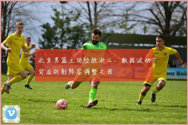 北京男篮主场险胜浙江，数据波动背后折射阵容调整之困