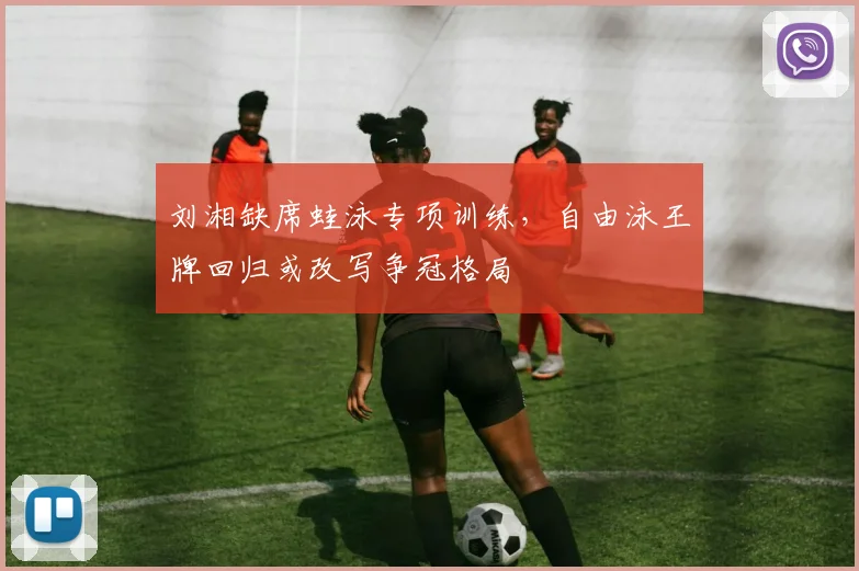 刘湘缺席蛙泳专项训练，自由泳王牌回归或改写争冠格局