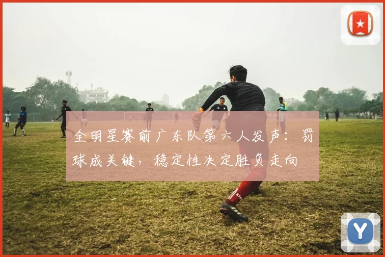 全明星赛前广东队第六人发声：罚球成关键，稳定性决定胜负走向