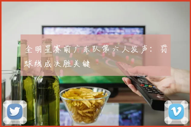 全明星赛前广东队第六人发声：罚球线成决胜关键