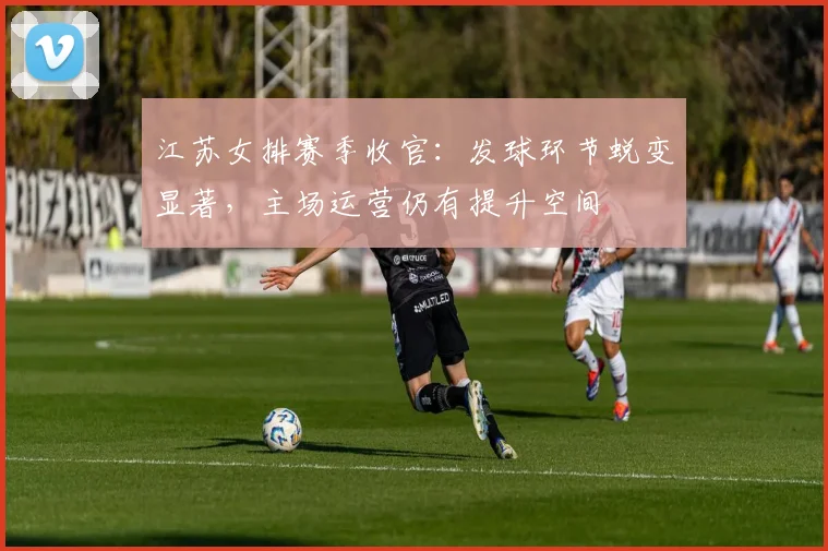 江苏女排赛季收官：发球环节蜕变显著，主场运营仍有提升空间