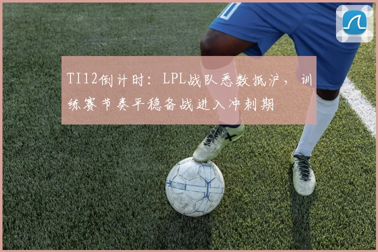 TI12倒计时：LPL战队悉数抵沪，训练赛节奏平稳备战进入冲刺期