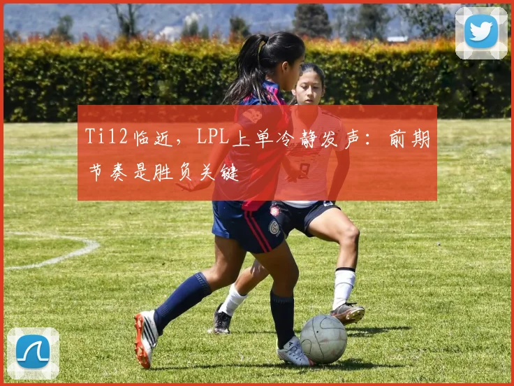 Ti12临近，LPL上单冷静发声：前期节奏是胜负关键