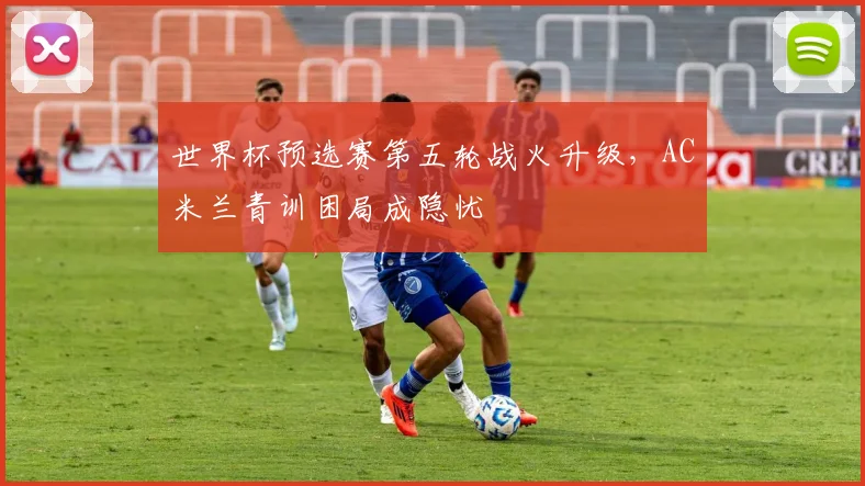 世界杯预选赛第五轮战火升级，AC米兰青训困局成隐忧