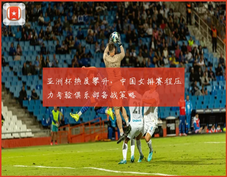 亚洲杯热度攀升，中国女排赛程压力考验俱乐部备战策略