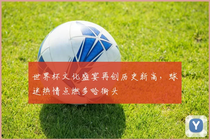 世界杯文化盛宴再创历史新高，球迷热情点燃多哈街头