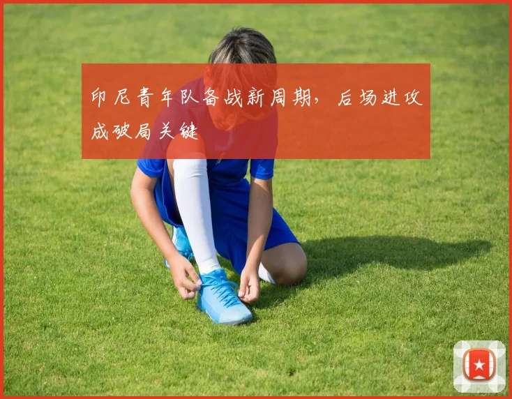 印尼青年队备战新周期，后场进攻成破局关键