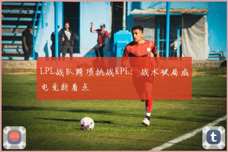 LPL战队跨项挑战KPL：战术破局成电竞新看点