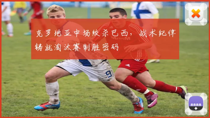 克罗地亚中场绞杀巴西，战术纪律铸就淘汰赛制胜密码