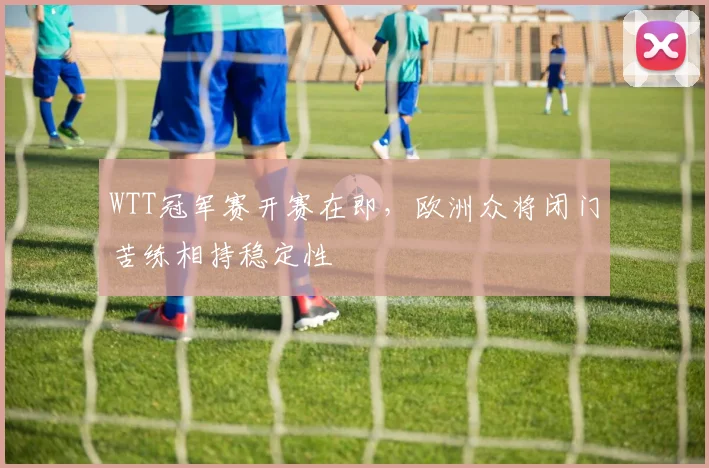 WTT冠军赛开赛在即，欧洲众将闭门苦练相持稳定性